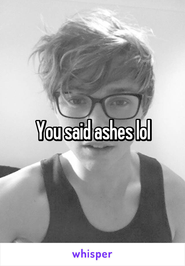 You said ashes lol