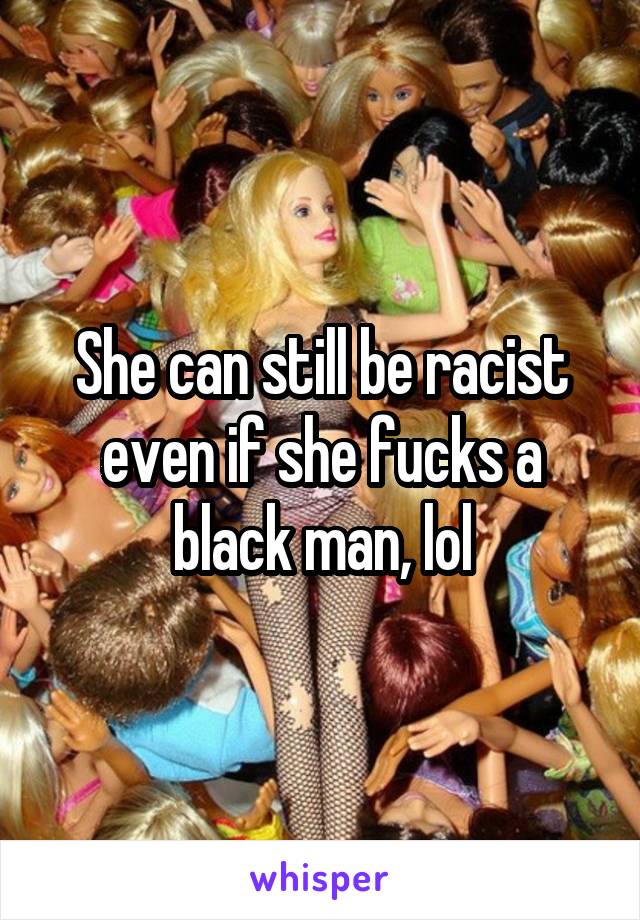 She can still be racist even if she fucks a black man, lol