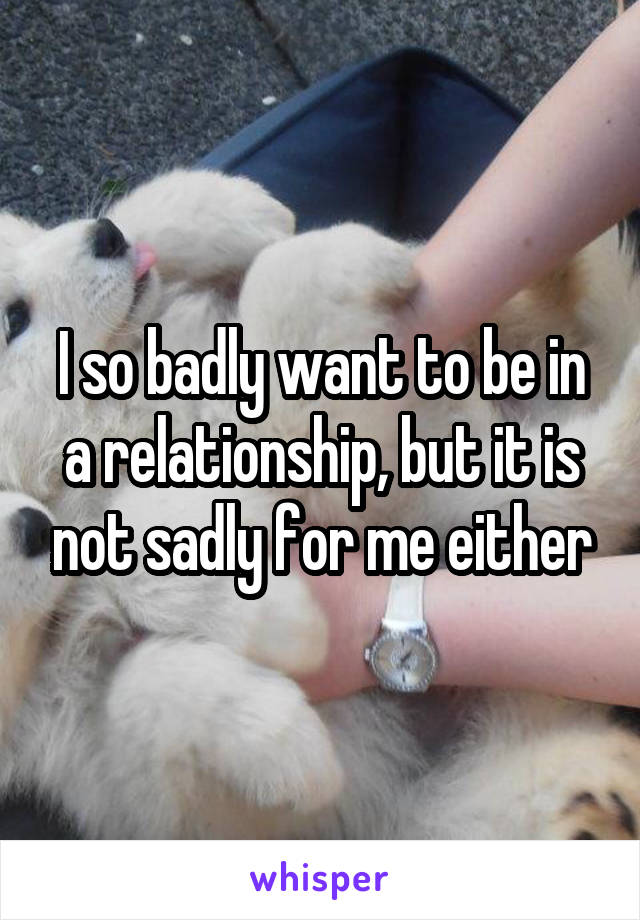 I so badly want to be in a relationship, but it is not sadly for me either