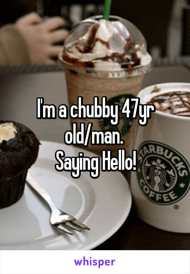 I'm a chubby 47yr old/man. 
Saying Hello!