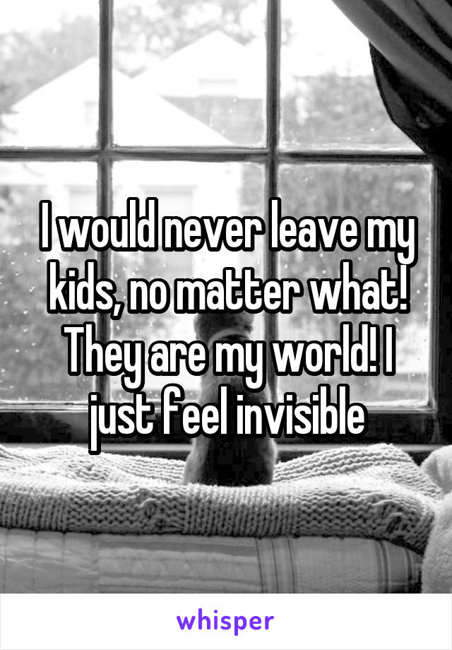 I would never leave my kids, no matter what! They are my world! I just feel invisible