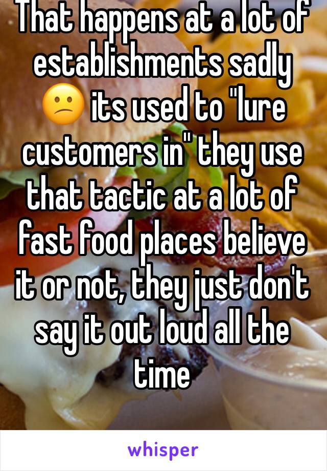 That happens at a lot of establishments sadly 😕 its used to "lure customers in" they use that tactic at a lot of fast food places believe it or not, they just don't say it out loud all the time