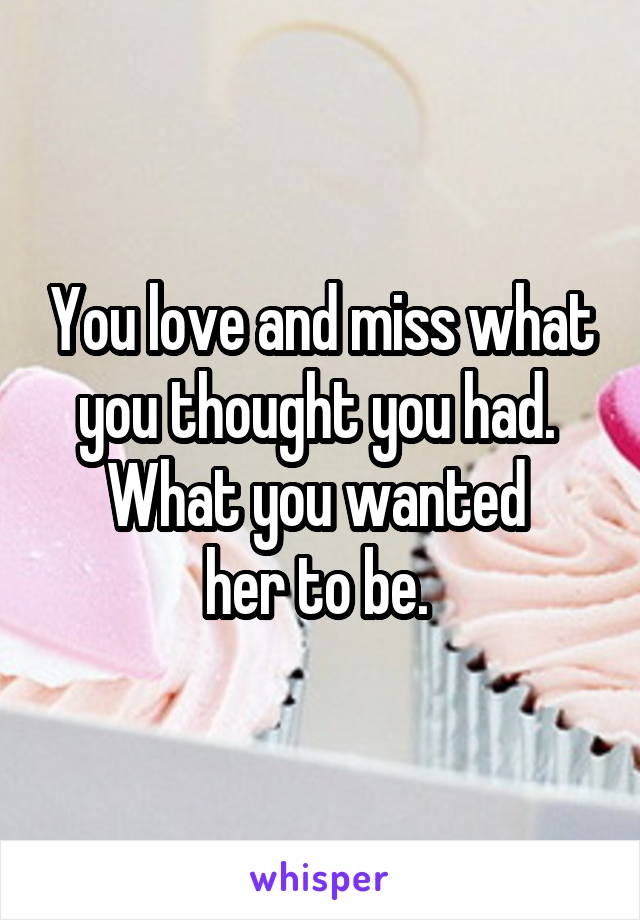 You love and miss what you thought you had.  What you wanted 
her to be. 