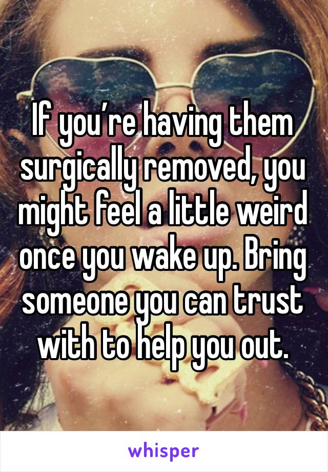 If you’re having them surgically removed, you might feel a little weird once you wake up. Bring someone you can trust with to help you out. 