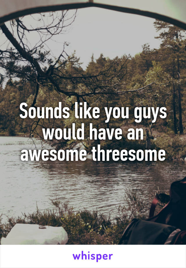 Sounds like you guys would have an awesome threesome