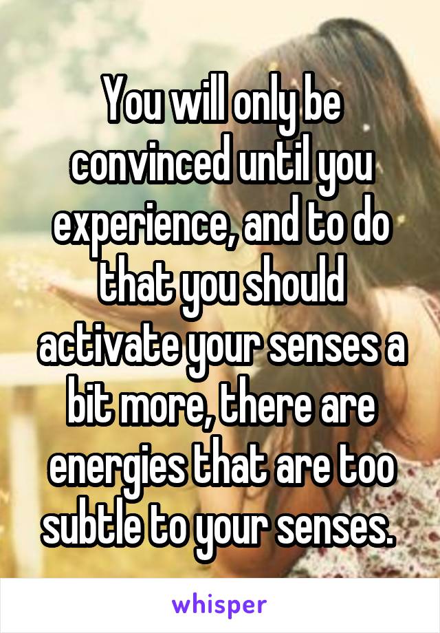 You will only be convinced until you experience, and to do that you should activate your senses a bit more, there are energies that are too subtle to your senses. 