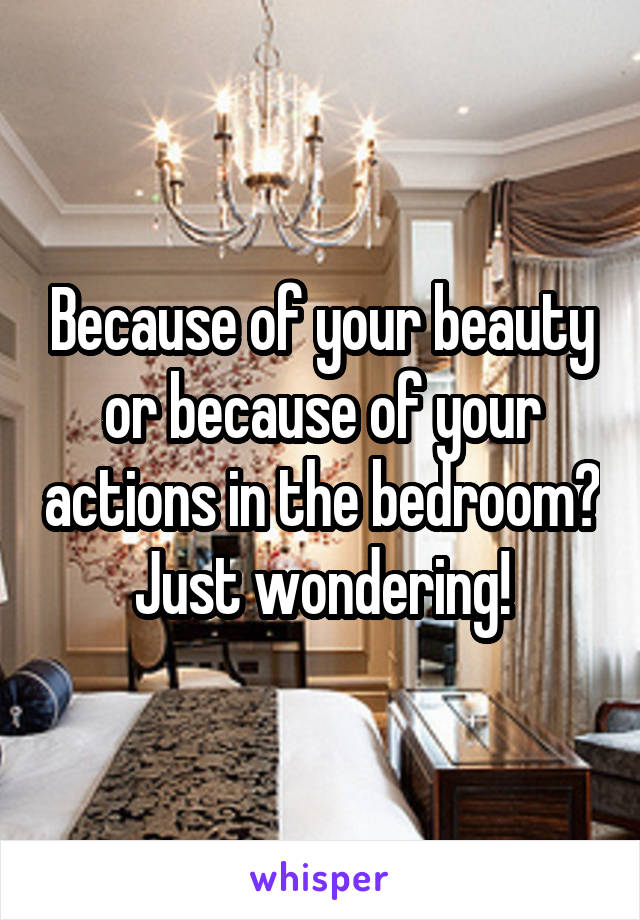 Because of your beauty or because of your actions in the bedroom? Just wondering!