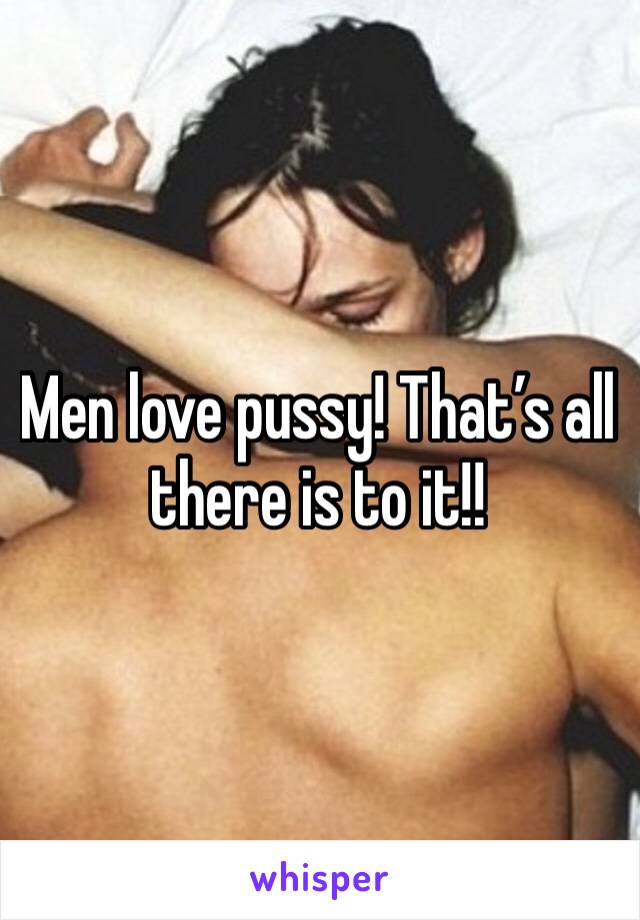 Men love pussy! That’s all there is to it!!