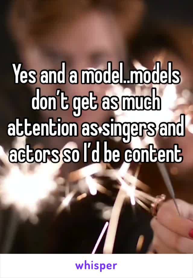 Yes and a model..models don’t get as much attention as singers and actors so I’d be content