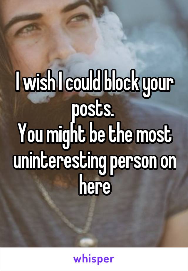 I wish I could block your posts. 
You might be the most uninteresting person on here