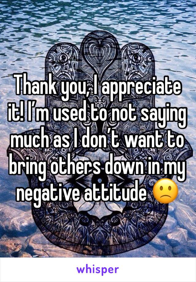 Thank you, I appreciate it! I’m used to not saying much as I don’t want to bring others down in my negative attitude 🙁