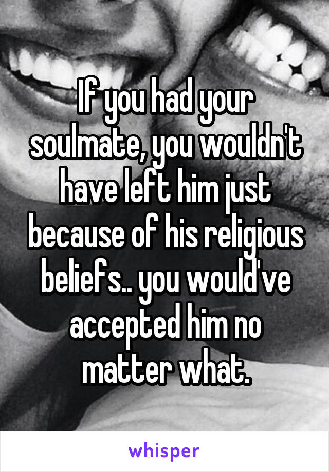 If you had your soulmate, you wouldn't have left him just because of his religious beliefs.. you would've accepted him no matter what.