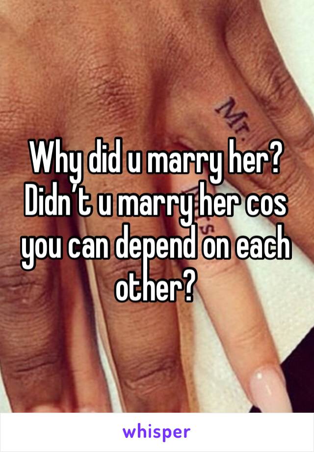 Why did u marry her? Didn’t u marry her cos you can depend on each other?