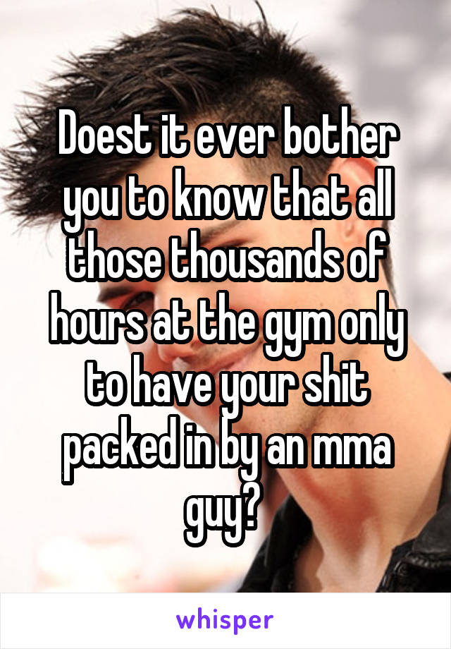 Doest it ever bother you to know that all those thousands of hours at the gym only to have your shit packed in by an mma guy? 
