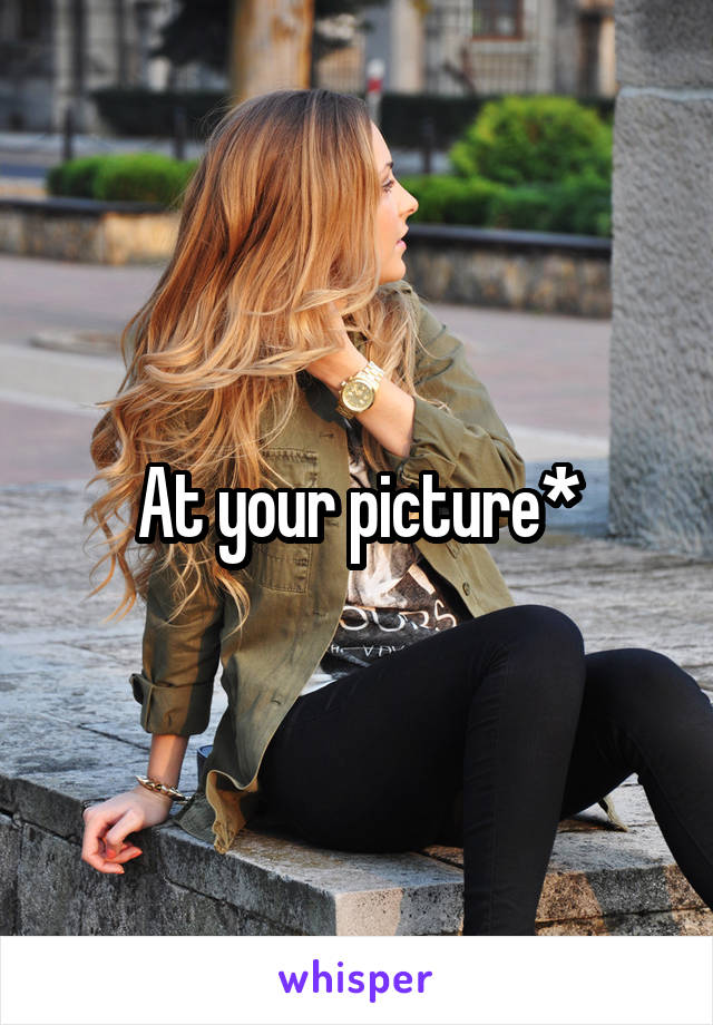At your picture*