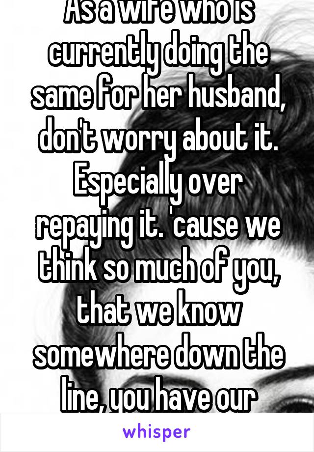 As a wife who is currently doing the same for her husband, don't worry about it.
Especially over repaying it. 'cause we think so much of you, that we know somewhere down the line, you have our backs(:
