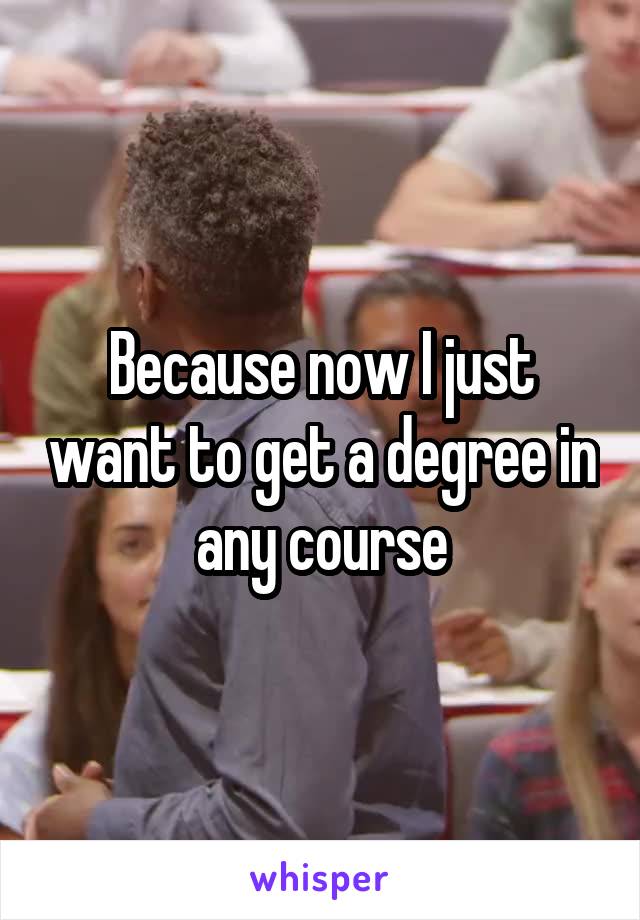 Because now I just want to get a degree in any course