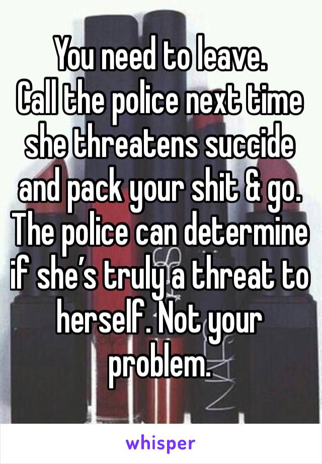 You need to leave.
Call the police next time she threatens succide and pack your shit & go. The police can determine if she’s truly a threat to herself. Not your problem.