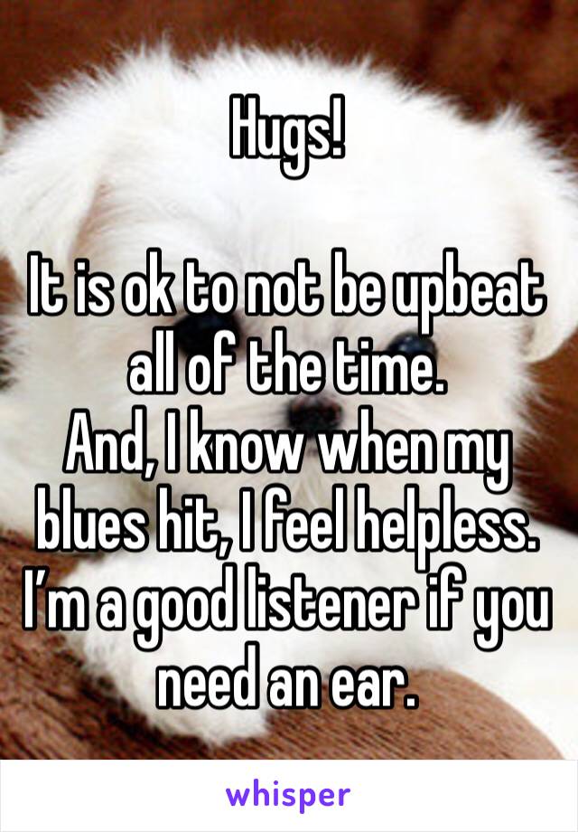 Hugs!

It is ok to not be upbeat all of the time.  
And, I know when my blues hit, I feel helpless.  
I’m a good listener if you need an ear.