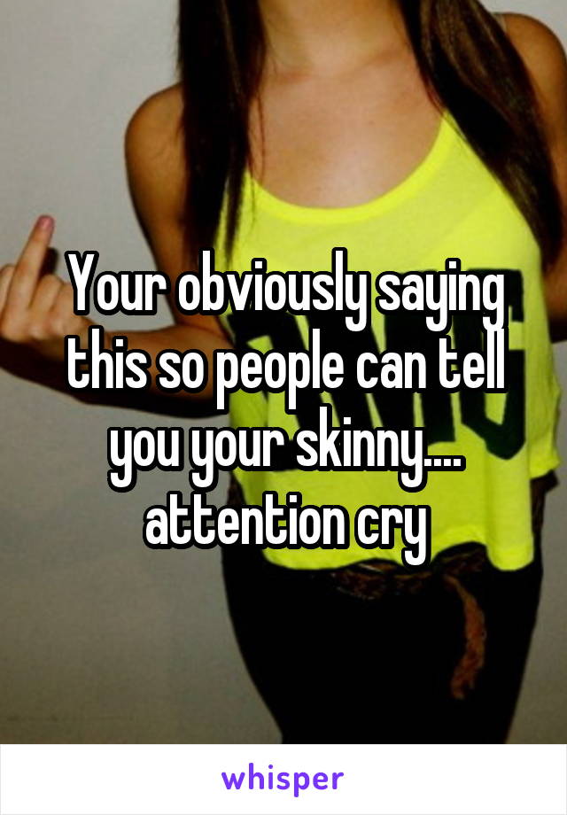 Your obviously saying this so people can tell you your skinny.... attention cry