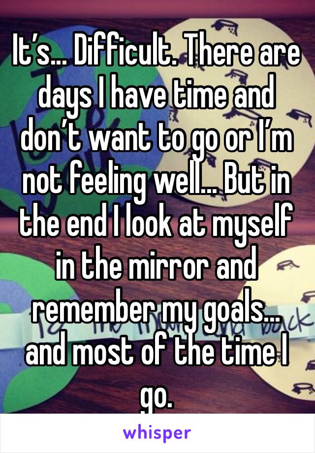 It’s... Difficult. There are days I have time and don’t want to go or I’m not feeling well... But in the end I look at myself in the mirror and remember my goals... and most of the time I go.