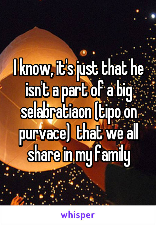 I know, it's just that he isn't a part of a big selabratiaon (tipo on purvace)  that we all share in my family