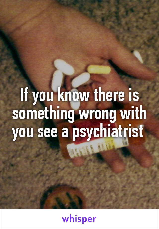 If you know there is something wrong with you see a psychiatrist 