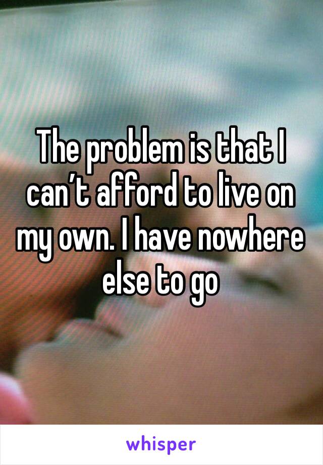 The problem is that I can’t afford to live on my own. I have nowhere else to go