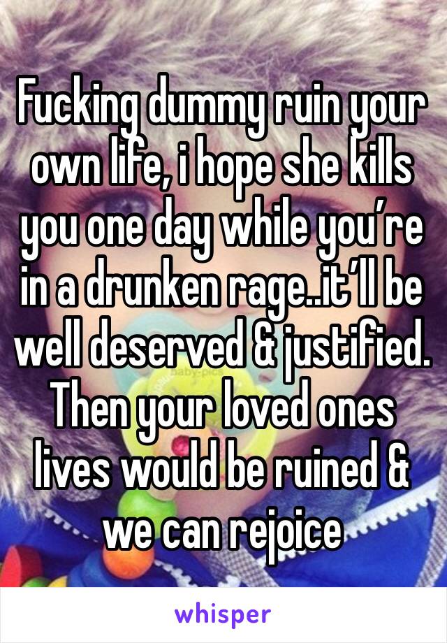 Fucking dummy ruin your own life, i hope she kills you one day while you’re in a drunken rage..it’ll be well deserved & justified. Then your loved ones lives would be ruined & we can rejoice 