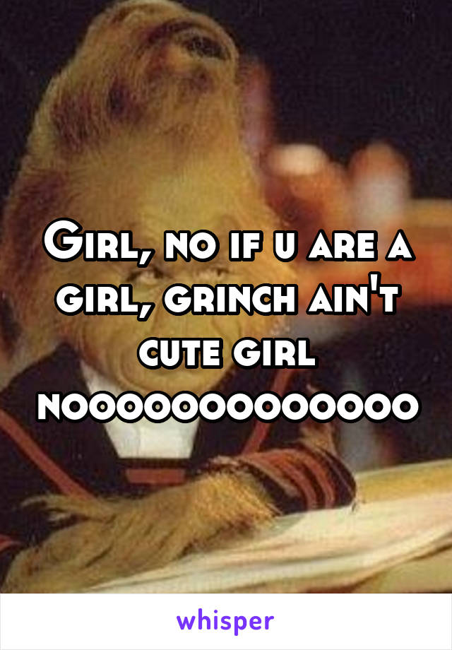 Girl, no if u are a girl, grinch ain't cute girl nooooooooooooo