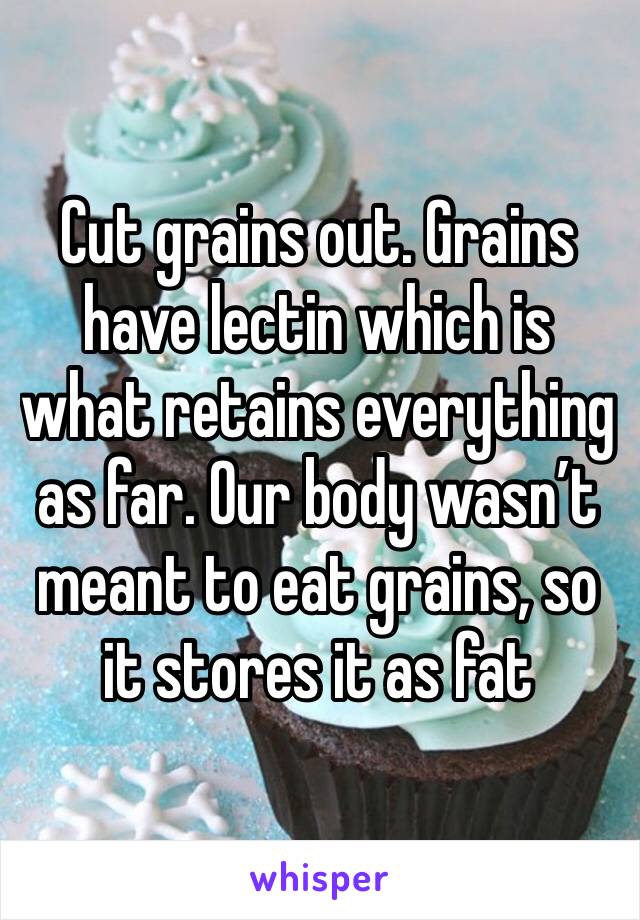 Cut grains out. Grains have lectin which is what retains everything as far. Our body wasn’t meant to eat grains, so it stores it as fat