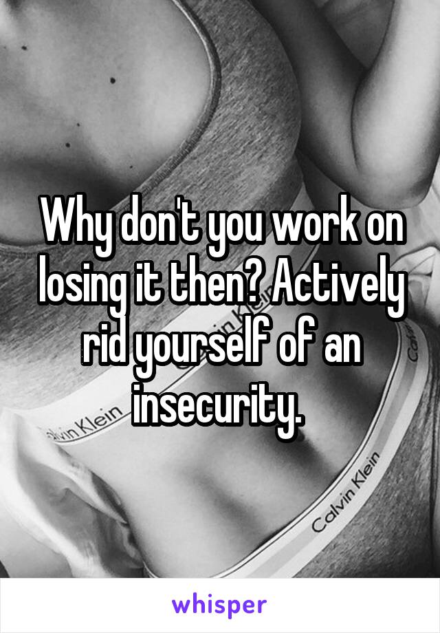 Why don't you work on losing it then? Actively rid yourself of an insecurity. 