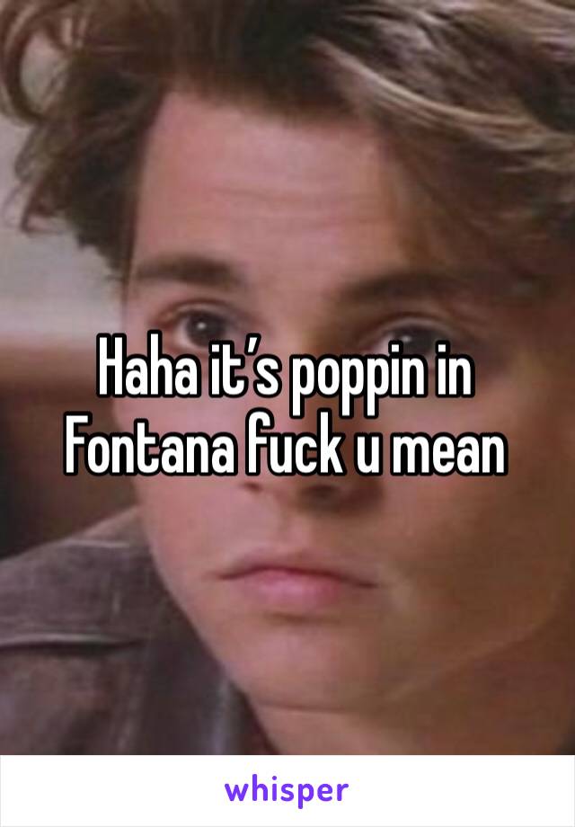 Haha it’s poppin in Fontana fuck u mean 