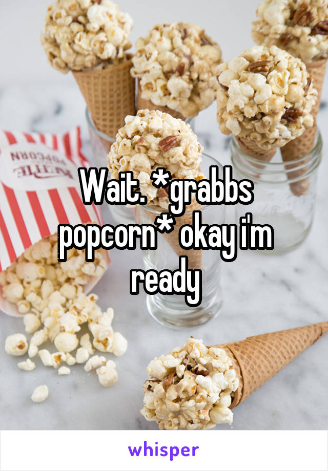 Wait. *grabbs popcorn* okay i'm ready