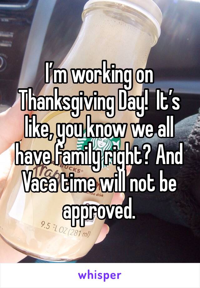 I’m working on Thanksgiving Day!  It’s like, you know we all have family right? And Vaca time will not be approved.