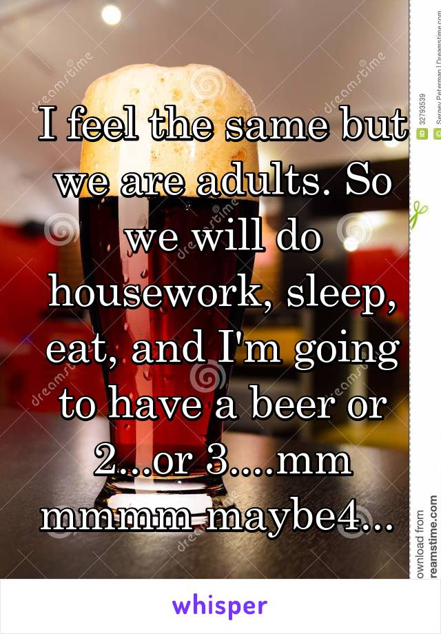 I feel the same but we are adults. So we will do housework, sleep, eat, and I'm going to have a beer or 2...or 3....mm mmmm maybe4... 