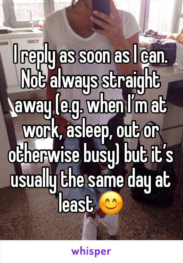 I reply as soon as I can. 
Not always straight away (e.g. when I’m at work, asleep, out or otherwise busy) but it’s usually the same day at least 😊