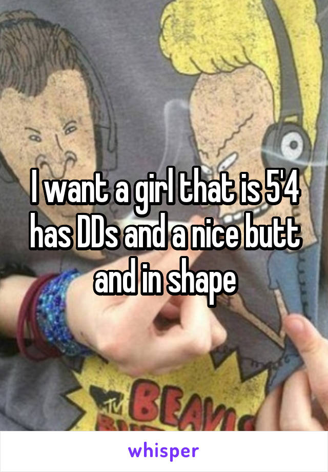I want a girl that is 5'4 has DDs and a nice butt and in shape