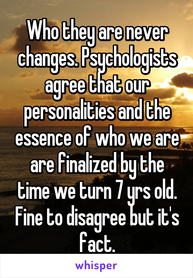Who they are never changes. Psychologists agree that our personalities and the essence of who we are are finalized by the time we turn 7 yrs old. Fine to disagree but it's fact.