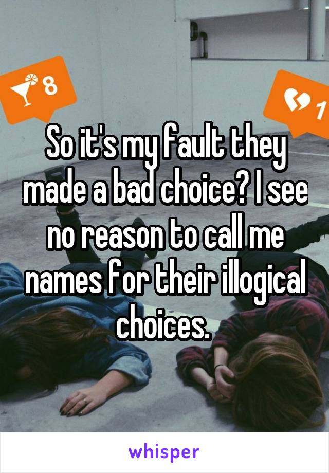 So it's my fault they made a bad choice? I see no reason to call me names for their illogical choices. 