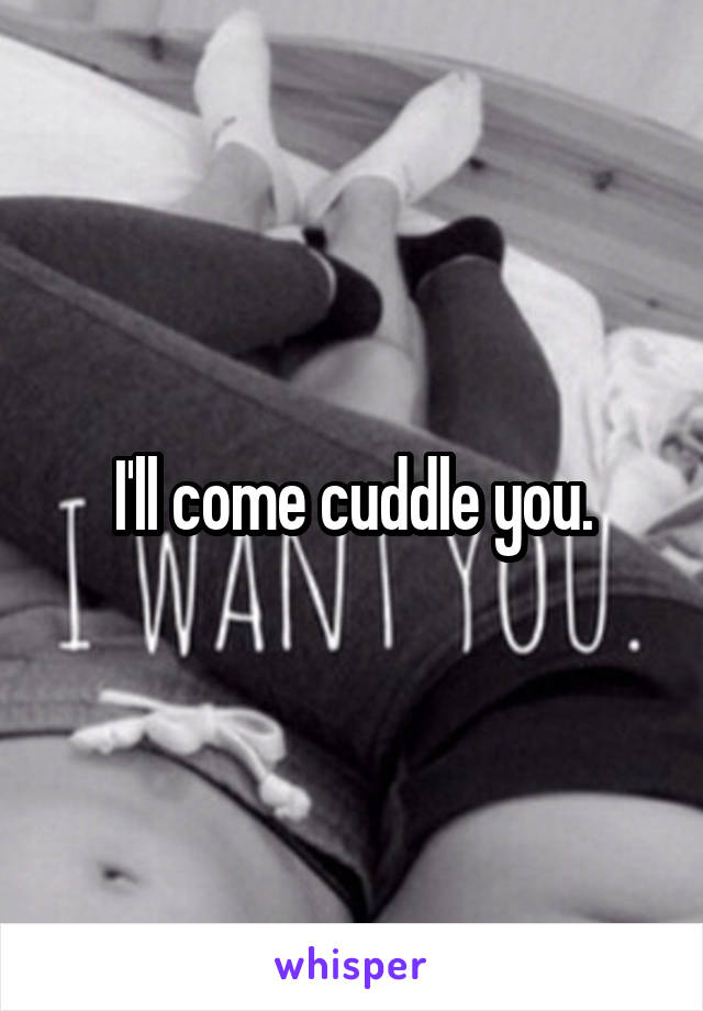I'll come cuddle you.