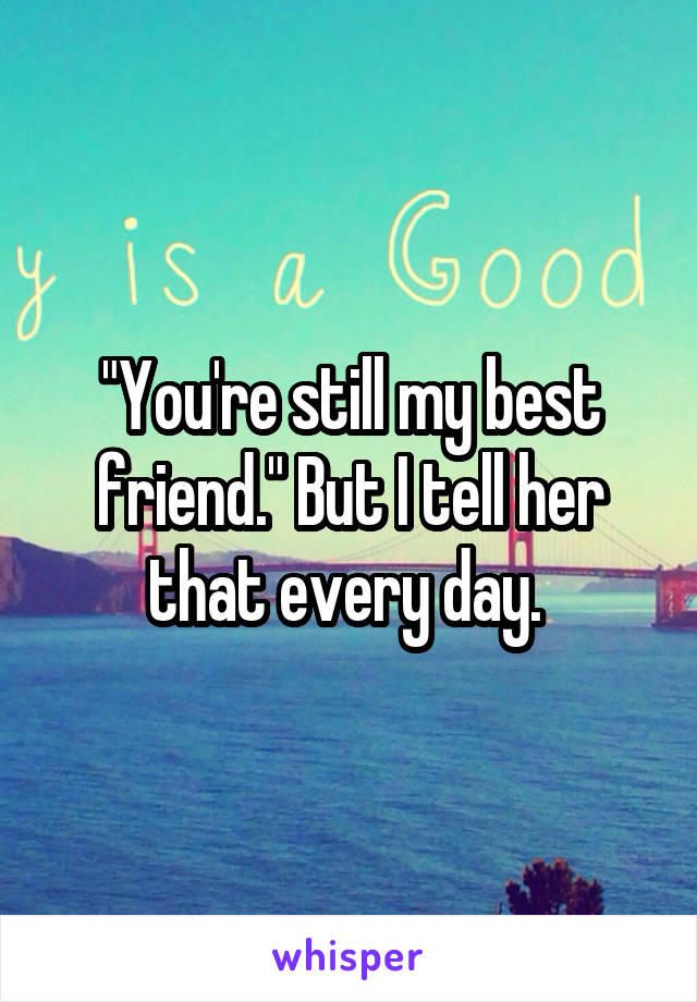"You're still my best friend." But I tell her that every day. 