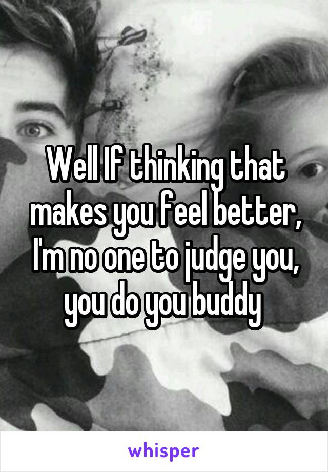 Well If thinking that makes you feel better, I'm no one to judge you, you do you buddy 