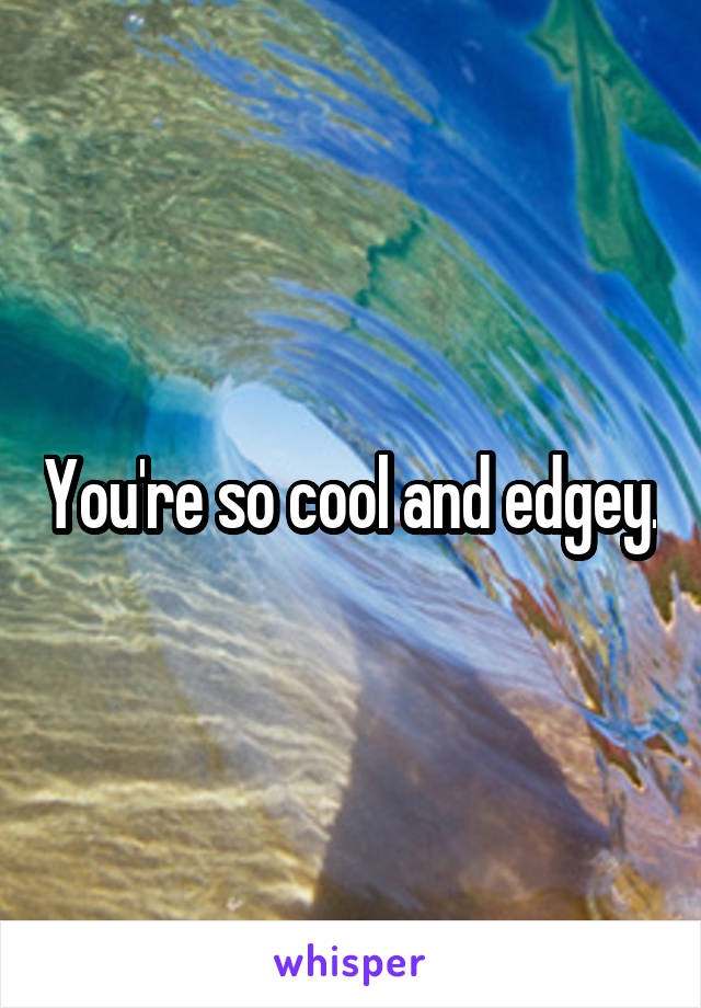 You're so cool and edgey.