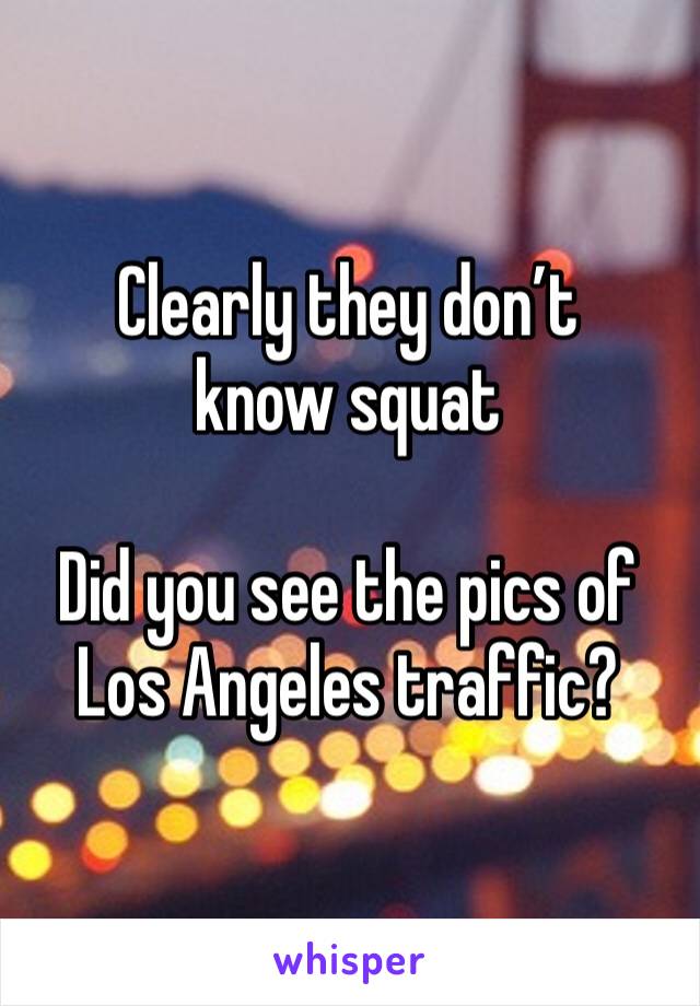 Clearly they don’t know squat 

Did you see the pics of Los Angeles traffic? 