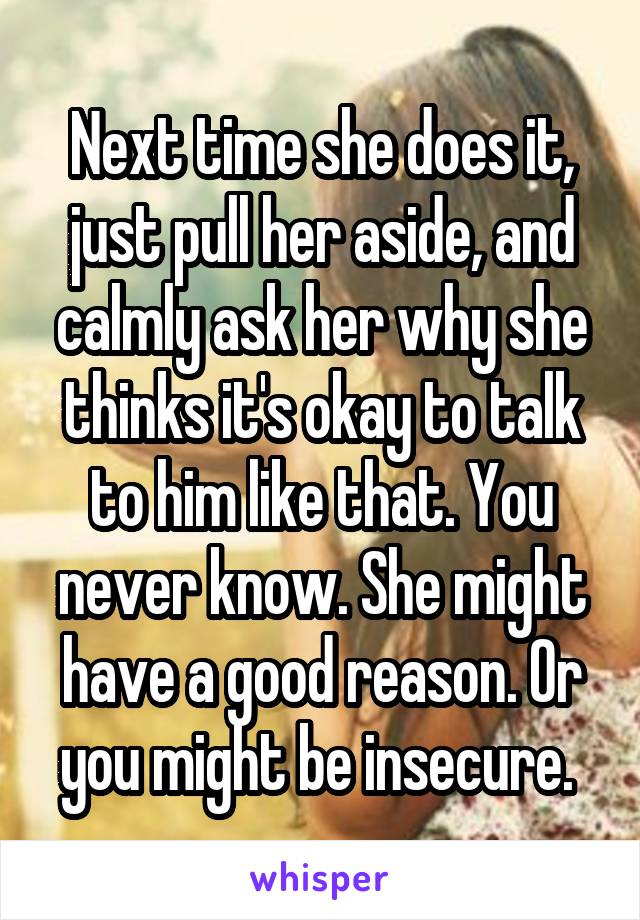 Next time she does it, just pull her aside, and calmly ask her why she thinks it's okay to talk to him like that. You never know. She might have a good reason. Or you might be insecure. 