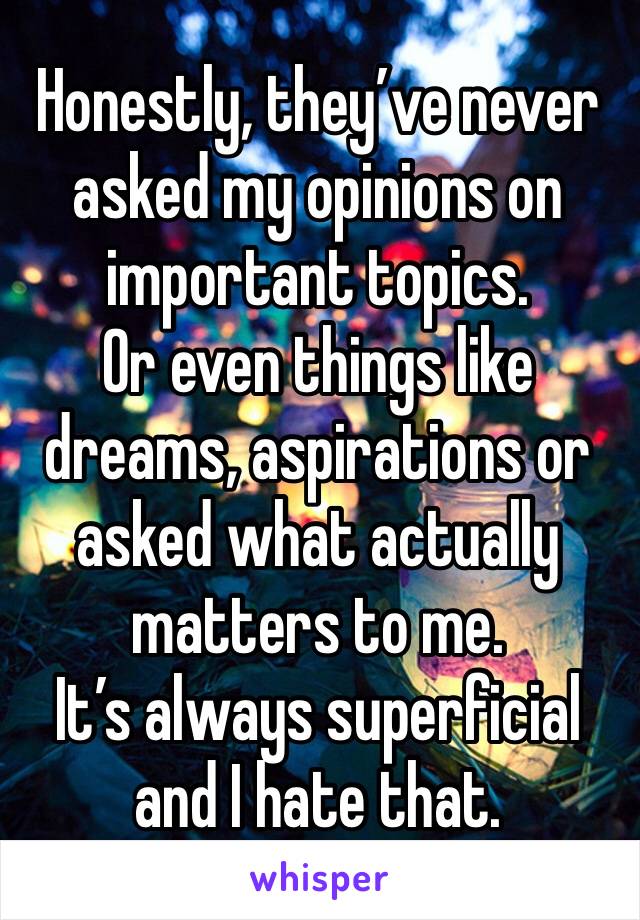 Honestly, they’ve never asked my opinions on important topics.
Or even things like dreams, aspirations or asked what actually matters to me.
It’s always superficial and I hate that.