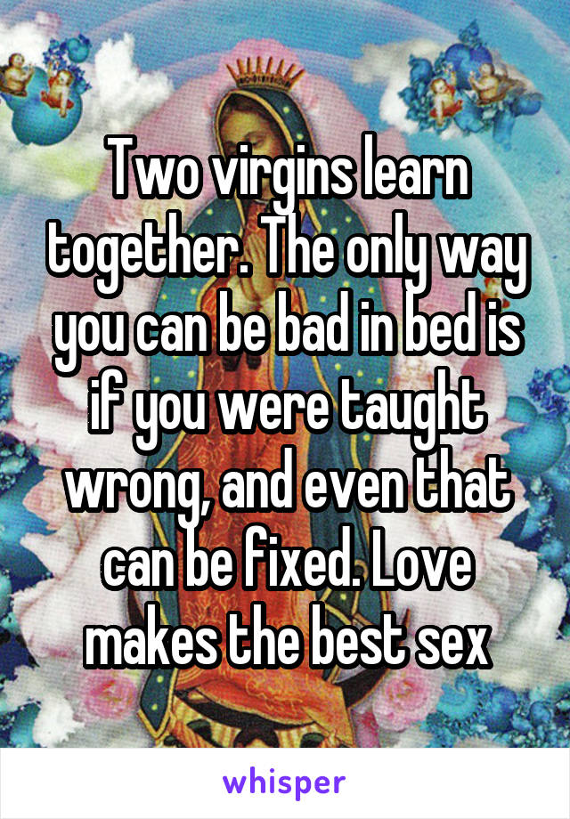 Two virgins learn together. The only way you can be bad in bed is if you were taught wrong, and even that can be fixed. Love makes the best sex