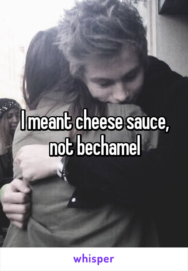 I meant cheese sauce, not bechamel