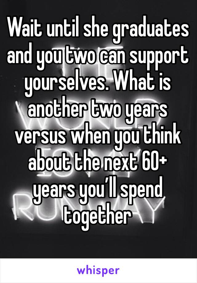 Wait until she graduates and you two can support yourselves. What is another two years versus when you think about the next 60+ years you’ll spend together 